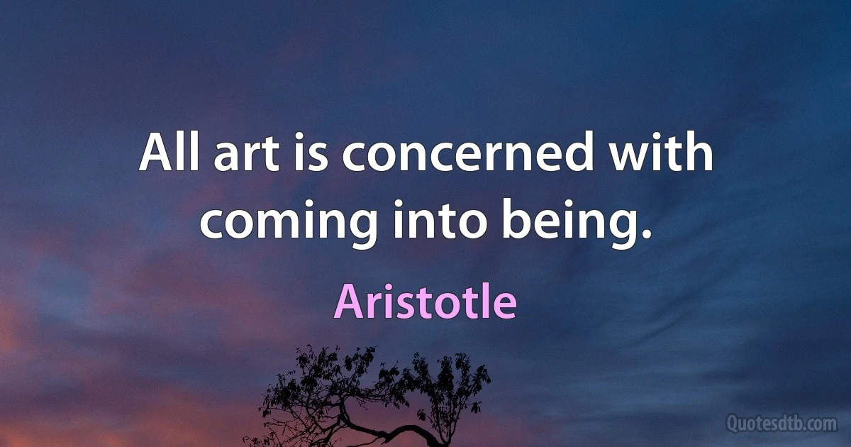 All art is concerned with coming into being. (Aristotle)