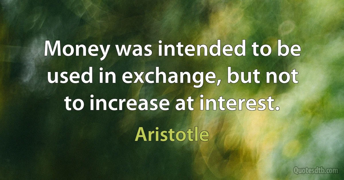 Money was intended to be used in exchange, but not to increase at interest. (Aristotle)