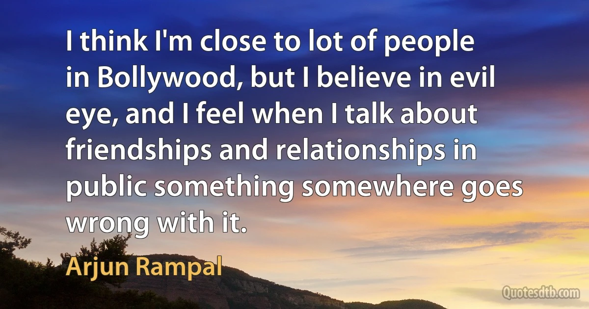 I think I'm close to lot of people in Bollywood, but I believe in evil eye, and I feel when I talk about friendships and relationships in public something somewhere goes wrong with it. (Arjun Rampal)