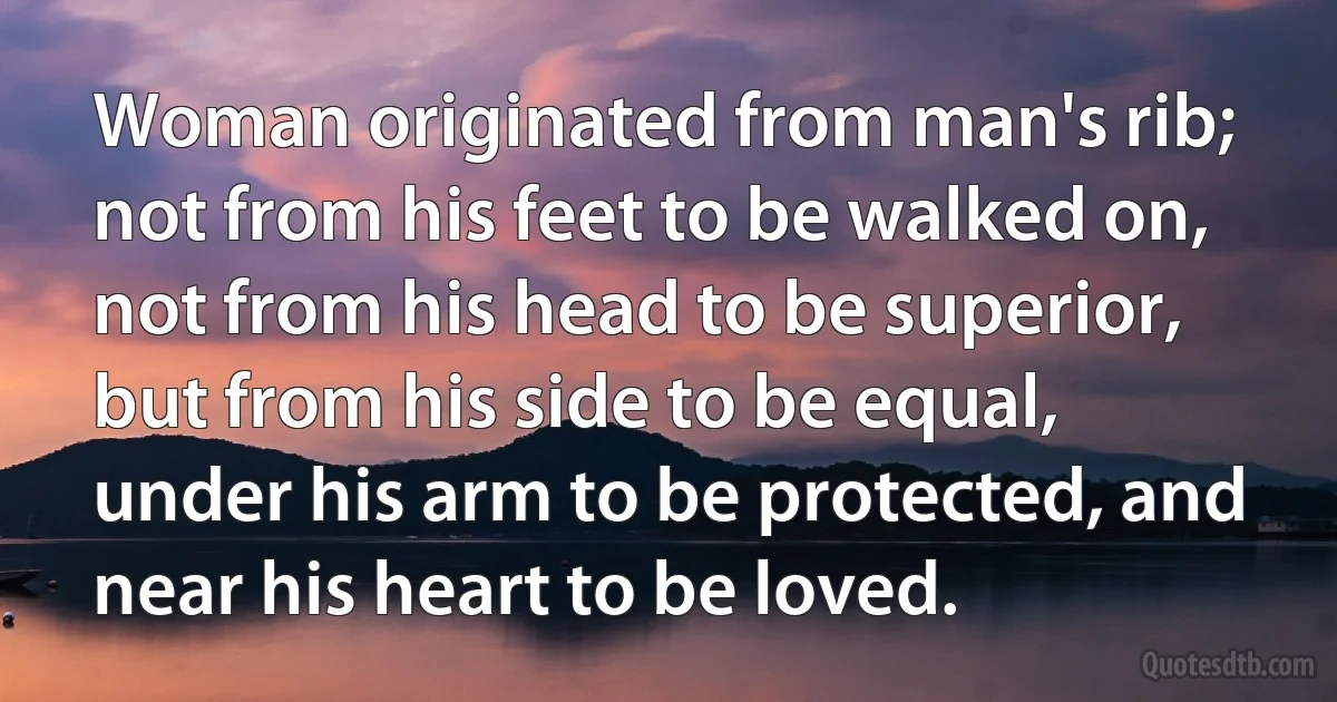 Woman originated from man's rib; not from his feet to be walked on, not from his head to be superior, but from his side to be equal, under his arm to be protected, and near his heart to be loved. (INZ EN)