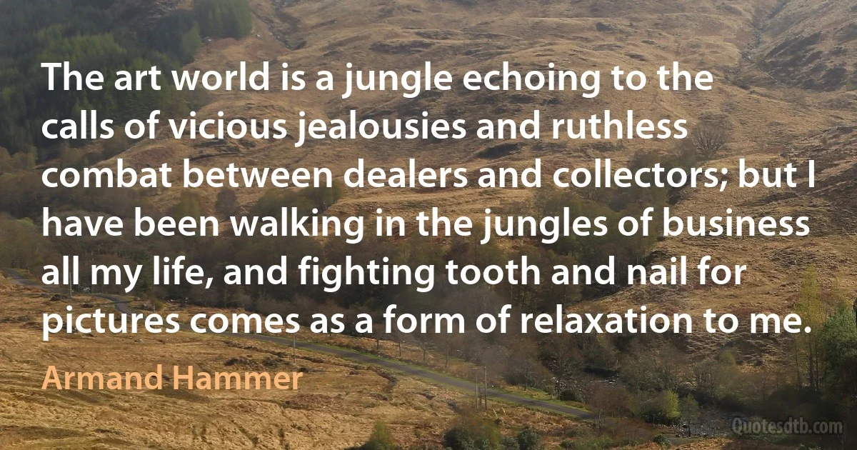 The art world is a jungle echoing to the calls of vicious jealousies and ruthless combat between dealers and collectors; but I have been walking in the jungles of business all my life, and fighting tooth and nail for pictures comes as a form of relaxation to me. (Armand Hammer)