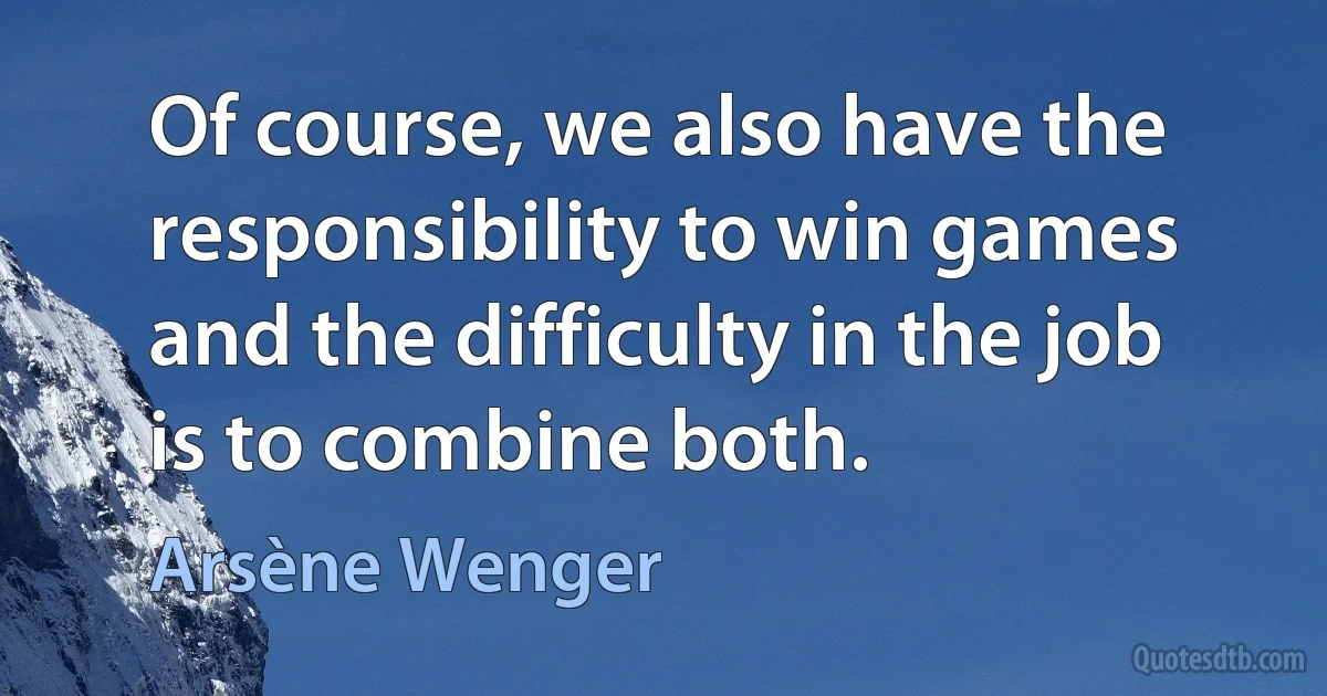 Of course, we also have the responsibility to win games and the difficulty in the job is to combine both. (Arsène Wenger)