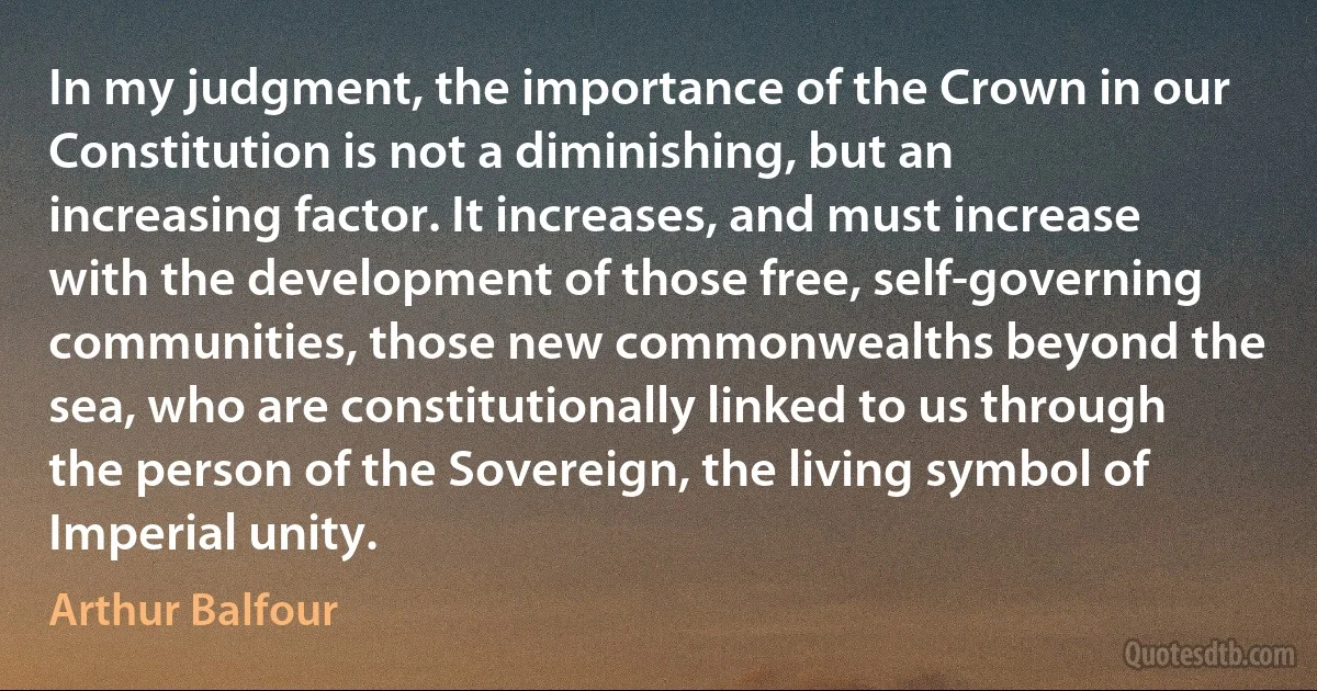 In my judgment, the importance of the Crown in our Constitution is not a diminishing, but an increasing factor. It increases, and must increase with the development of those free, self-governing communities, those new commonwealths beyond the sea, who are constitutionally linked to us through the person of the Sovereign, the living symbol of Imperial unity. (Arthur Balfour)