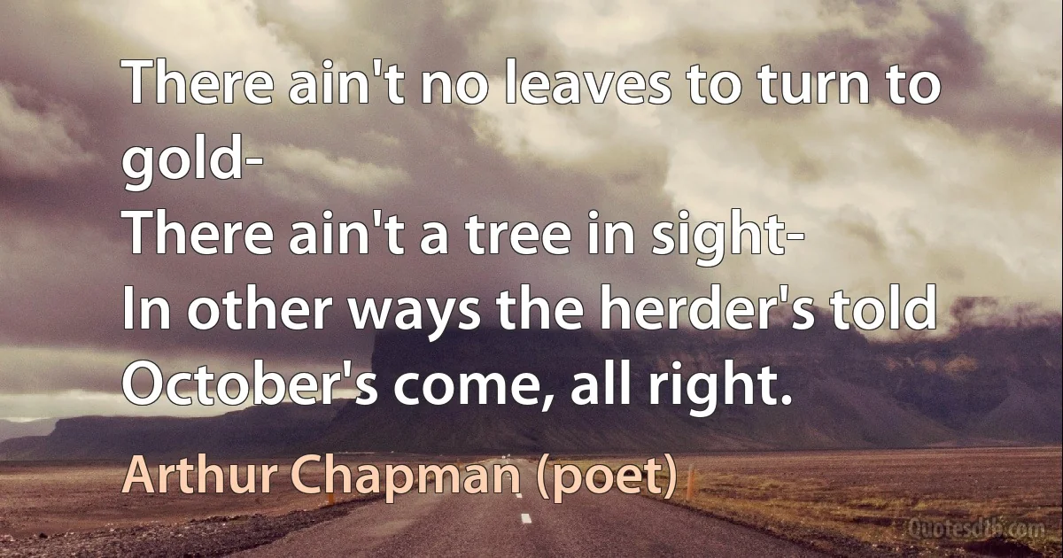 There ain't no leaves to turn to gold-
There ain't a tree in sight-
In other ways the herder's told
October's come, all right. (Arthur Chapman (poet))