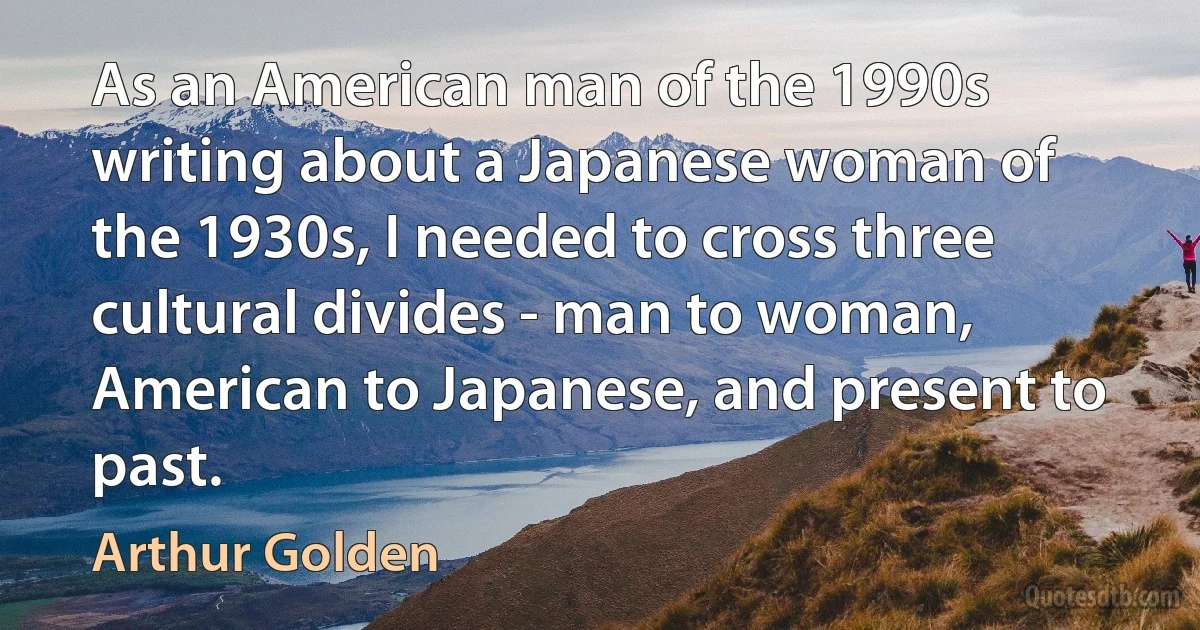 As an American man of the 1990s writing about a Japanese woman of the 1930s, I needed to cross three cultural divides - man to woman, American to Japanese, and present to past. (Arthur Golden)