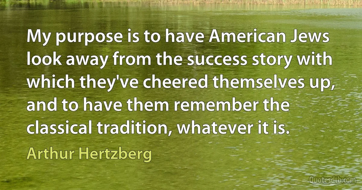 My purpose is to have American Jews look away from the success story with which they've cheered themselves up, and to have them remember the classical tradition, whatever it is. (Arthur Hertzberg)