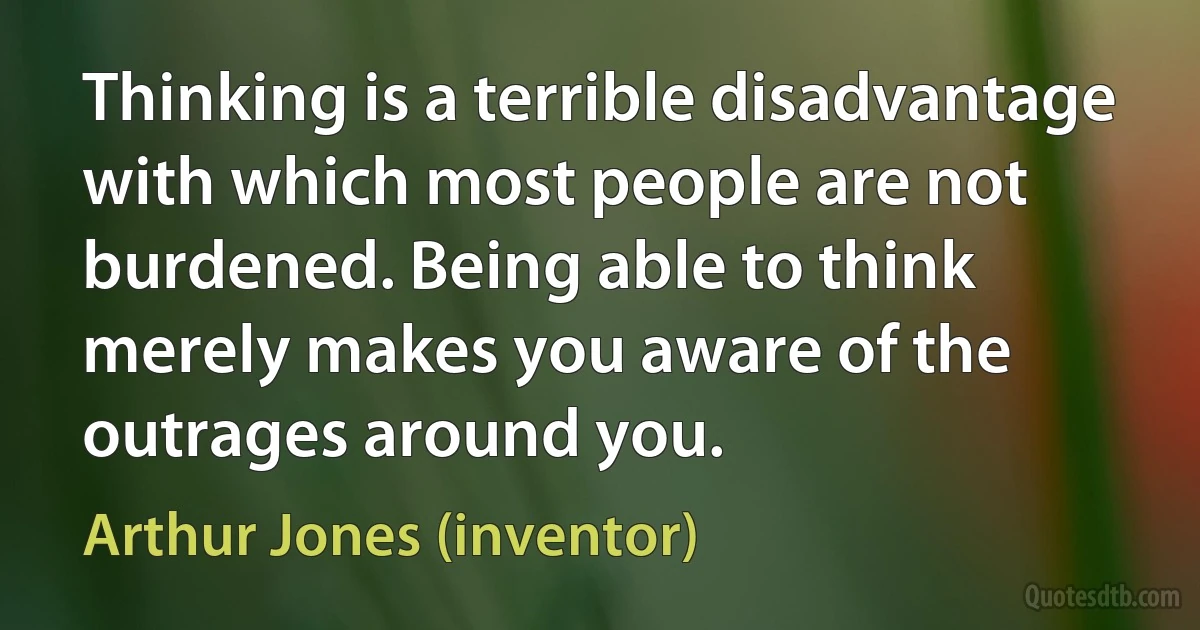 Thinking is a terrible disadvantage with which most people are not burdened. Being able to think merely makes you aware of the outrages around you. (Arthur Jones (inventor))