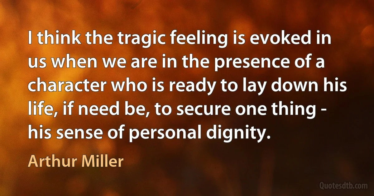 I think the tragic feeling is evoked in us when we are in the presence of a character who is ready to lay down his life, if need be, to secure one thing - his sense of personal dignity. (Arthur Miller)