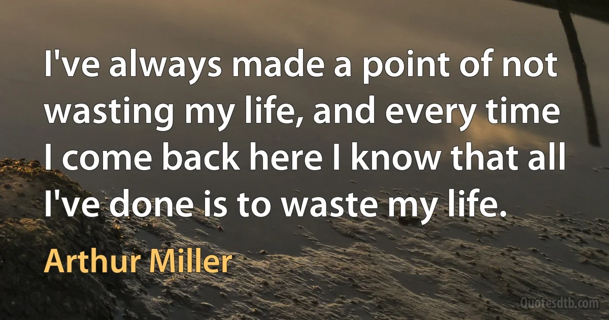 I've always made a point of not wasting my life, and every time I come back here I know that all I've done is to waste my life. (Arthur Miller)