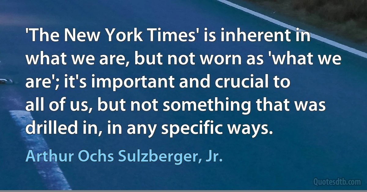 'The New York Times' is inherent in what we are, but not worn as 'what we are'; it's important and crucial to all of us, but not something that was drilled in, in any specific ways. (Arthur Ochs Sulzberger, Jr.)