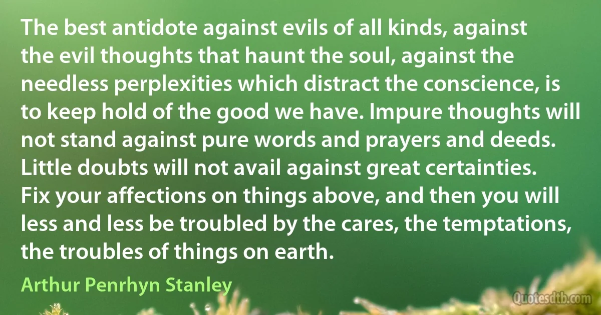 The best antidote against evils of all kinds, against the evil thoughts that haunt the soul, against the needless perplexities which distract the conscience, is to keep hold of the good we have. Impure thoughts will not stand against pure words and prayers and deeds. Little doubts will not avail against great certainties. Fix your affections on things above, and then you will less and less be troubled by the cares, the temptations, the troubles of things on earth. (Arthur Penrhyn Stanley)