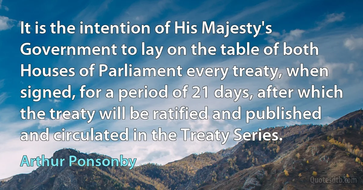 It is the intention of His Majesty's Government to lay on the table of both Houses of Parliament every treaty, when signed, for a period of 21 days, after which the treaty will be ratified and published and circulated in the Treaty Series. (Arthur Ponsonby)