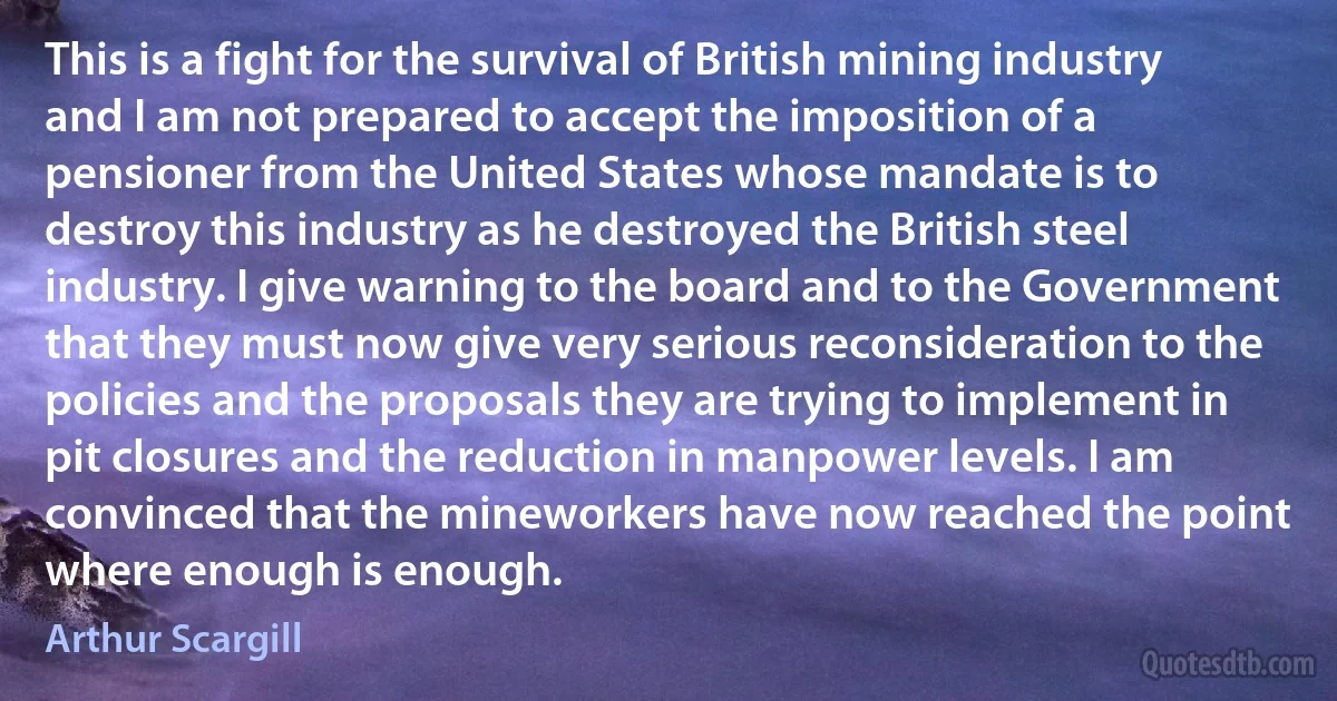 This is a fight for the survival of British mining industry and I am not prepared to accept the imposition of a pensioner from the United States whose mandate is to destroy this industry as he destroyed the British steel industry. I give warning to the board and to the Government that they must now give very serious reconsideration to the policies and the proposals they are trying to implement in pit closures and the reduction in manpower levels. I am convinced that the mineworkers have now reached the point where enough is enough. (Arthur Scargill)