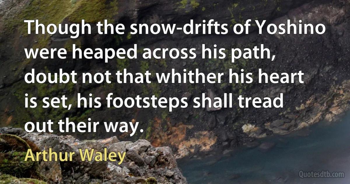 Though the snow-drifts of Yoshino were heaped across his path, doubt not that whither his heart is set, his footsteps shall tread out their way. (Arthur Waley)