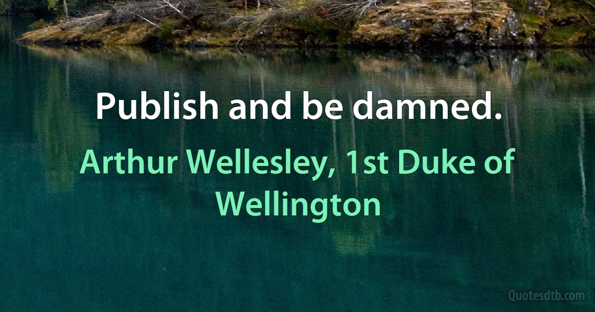 Publish and be damned. (Arthur Wellesley, 1st Duke of Wellington)