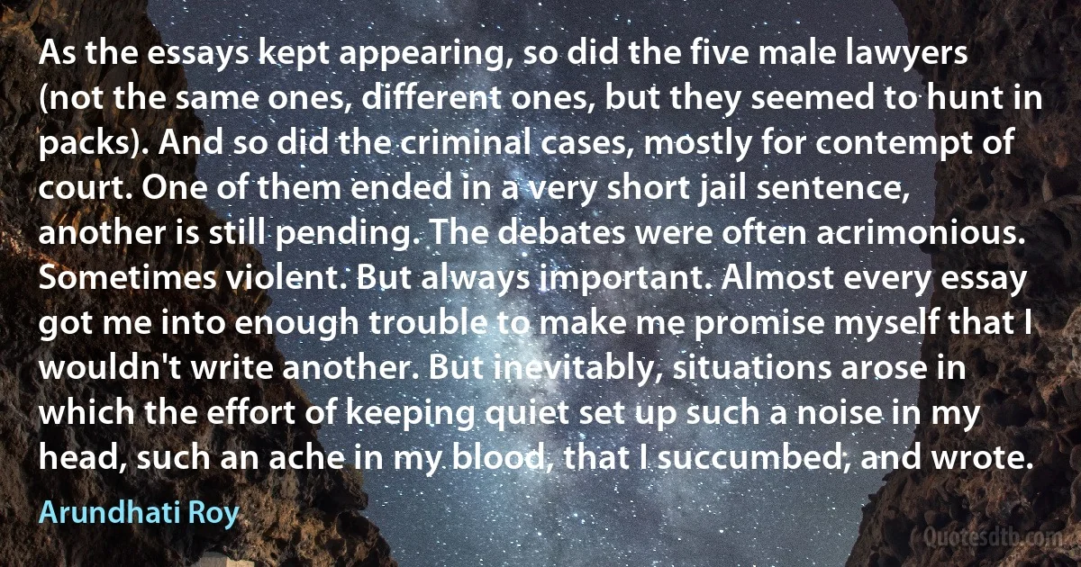 As the essays kept appearing, so did the five male lawyers (not the same ones, different ones, but they seemed to hunt in packs). And so did the criminal cases, mostly for contempt of court. One of them ended in a very short jail sentence, another is still pending. The debates were often acrimonious. Sometimes violent. But always important. Almost every essay got me into enough trouble to make me promise myself that I wouldn't write another. But inevitably, situations arose in which the effort of keeping quiet set up such a noise in my head, such an ache in my blood, that I succumbed, and wrote. (Arundhati Roy)