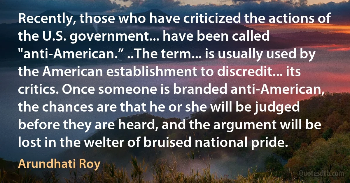 Recently, those who have criticized the actions of the U.S. government... have been called "anti-American.” ..The term... is usually used by the American establishment to discredit... its critics. Once someone is branded anti-American, the chances are that he or she will be judged before they are heard, and the argument will be lost in the welter of bruised national pride. (Arundhati Roy)