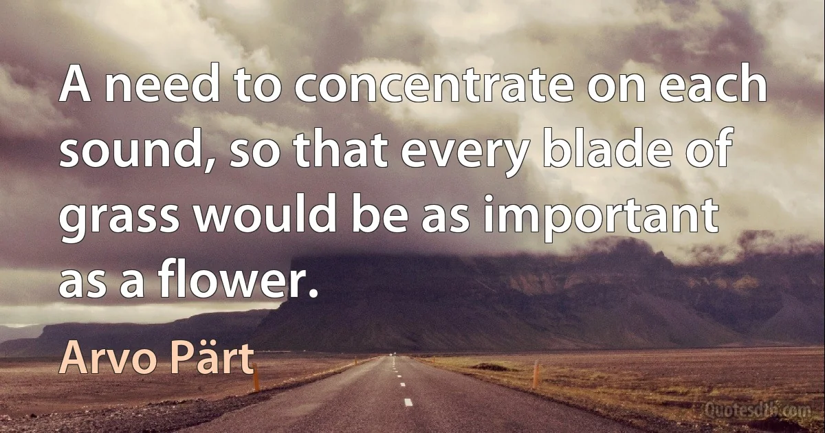 A need to concentrate on each sound, so that every blade of grass would be as important as a flower. (Arvo Pärt)