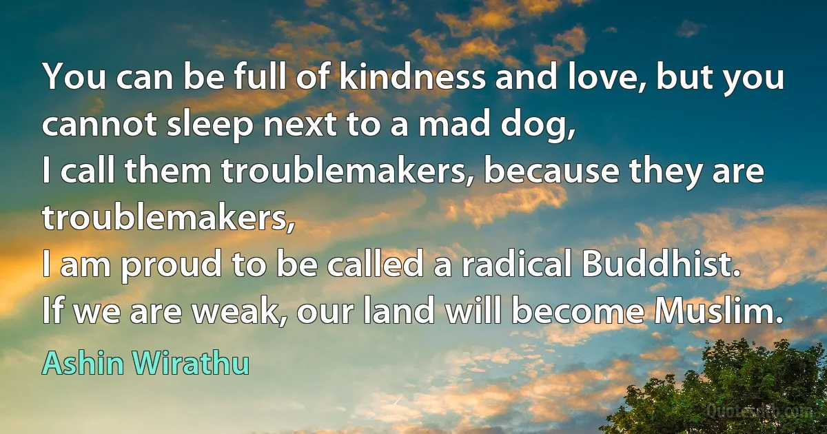 You can be full of kindness and love, but you cannot sleep next to a mad dog,
I call them troublemakers, because they are troublemakers,
I am proud to be called a radical Buddhist.
If we are weak, our land will become Muslim. (Ashin Wirathu)