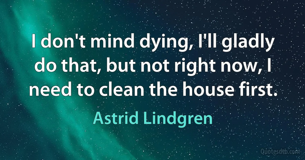 I don't mind dying, I'll gladly do that, but not right now, I need to clean the house first. (Astrid Lindgren)