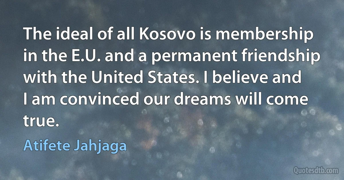 The ideal of all Kosovo is membership in the E.U. and a permanent friendship with the United States. I believe and I am convinced our dreams will come true. (Atifete Jahjaga)