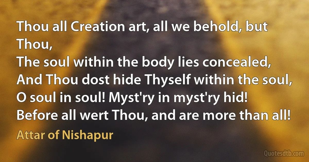 Thou all Creation art, all we behold, but Thou,
The soul within the body lies concealed,
And Thou dost hide Thyself within the soul,
O soul in soul! Myst'ry in myst'ry hid!
Before all wert Thou, and are more than all! (Attar of Nishapur)