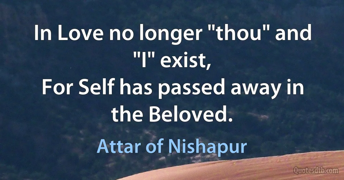 In Love no longer "thou" and "I" exist,
For Self has passed away in the Beloved. (Attar of Nishapur)