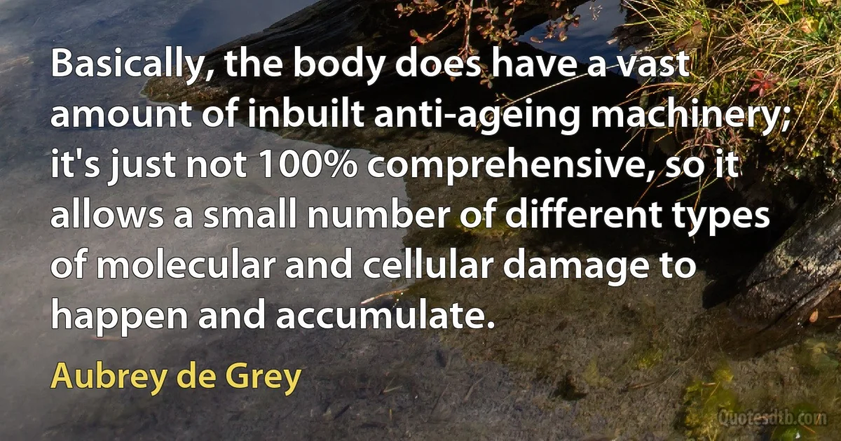 Basically, the body does have a vast amount of inbuilt anti-ageing machinery; it's just not 100% comprehensive, so it allows a small number of different types of molecular and cellular damage to happen and accumulate. (Aubrey de Grey)