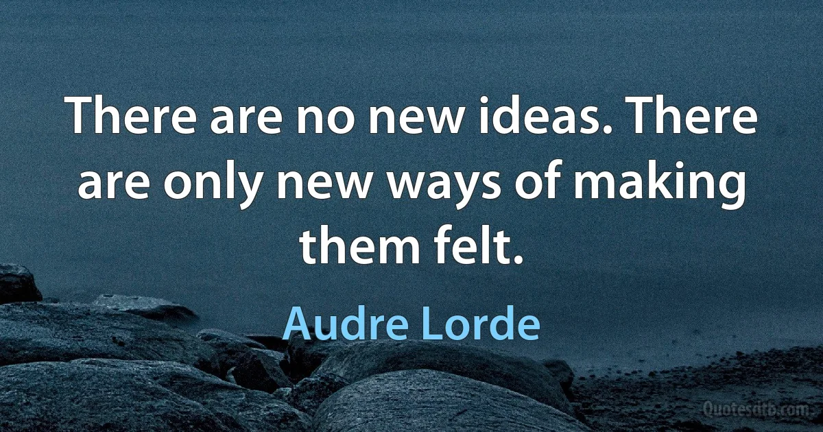 There are no new ideas. There are only new ways of making them felt. (Audre Lorde)