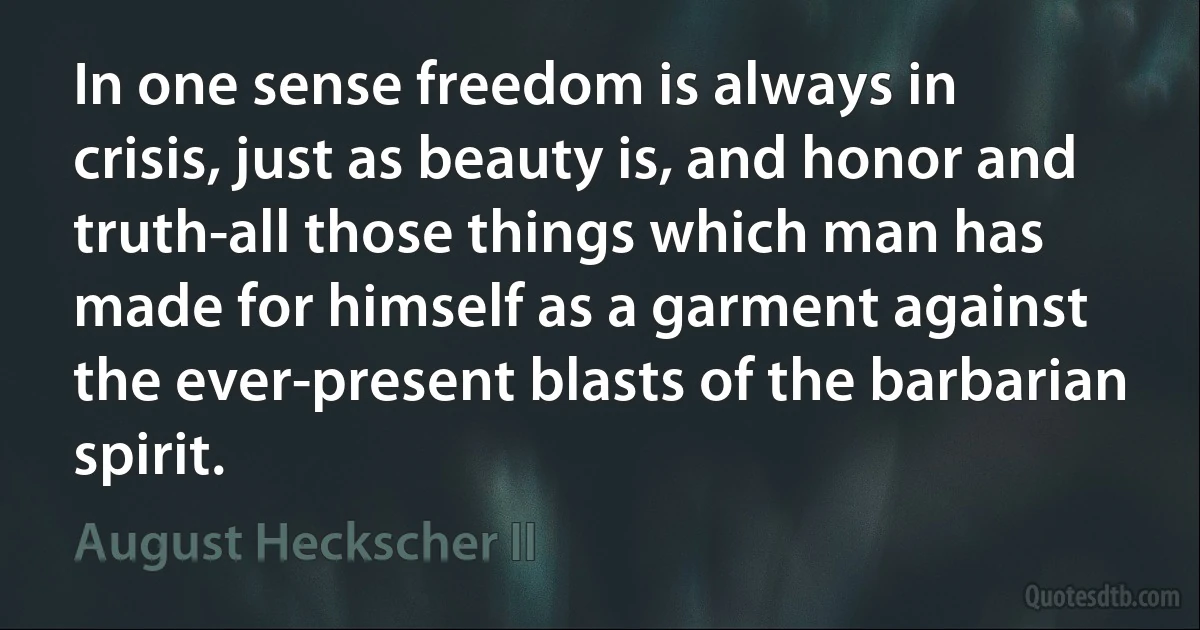 In one sense freedom is always in crisis, just as beauty is, and honor and truth-all those things which man has made for himself as a garment against the ever-present blasts of the barbarian spirit. (August Heckscher II)