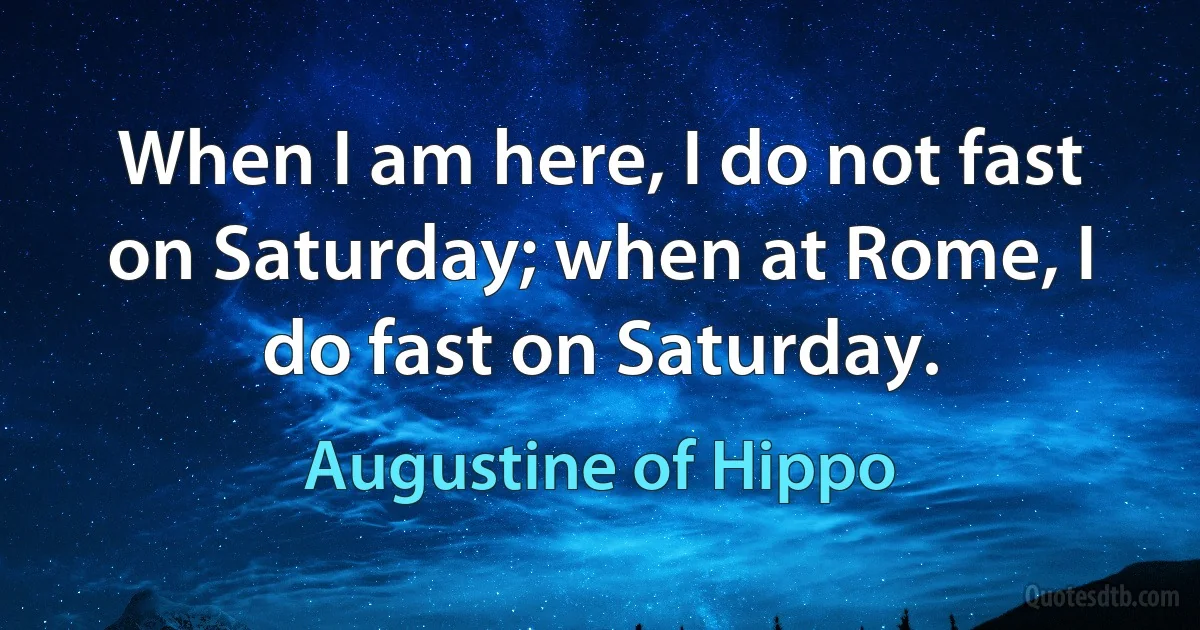 When I am here, I do not fast on Saturday; when at Rome, I do fast on Saturday. (Augustine of Hippo)