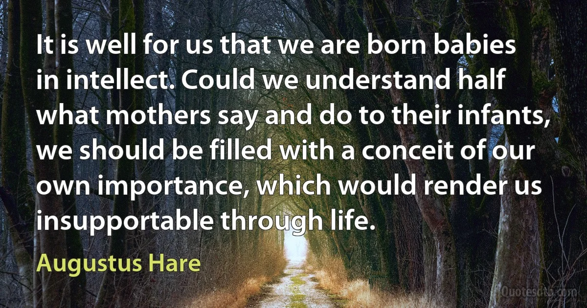 It is well for us that we are born babies in intellect. Could we understand half what mothers say and do to their infants, we should be filled with a conceit of our own importance, which would render us insupportable through life. (Augustus Hare)