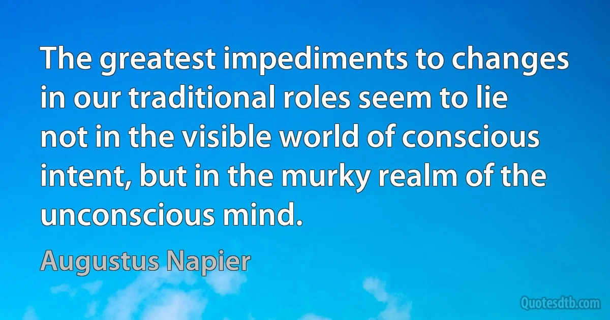 The greatest impediments to changes in our traditional roles seem to lie not in the visible world of conscious intent, but in the murky realm of the unconscious mind. (Augustus Napier)