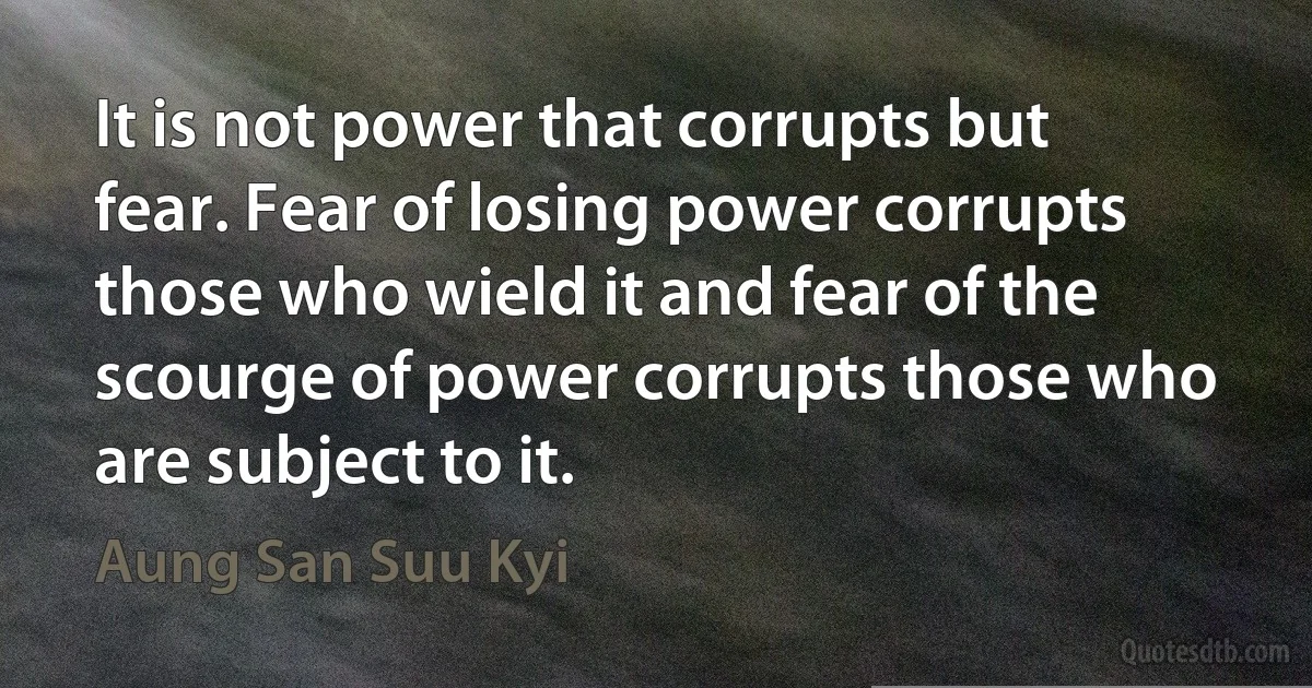 It is not power that corrupts but fear. Fear of losing power corrupts those who wield it and fear of the scourge of power corrupts those who are subject to it. (Aung San Suu Kyi)