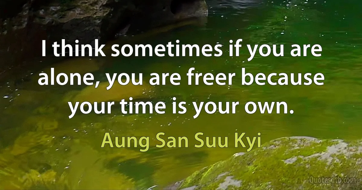 I think sometimes if you are alone, you are freer because your time is your own. (Aung San Suu Kyi)