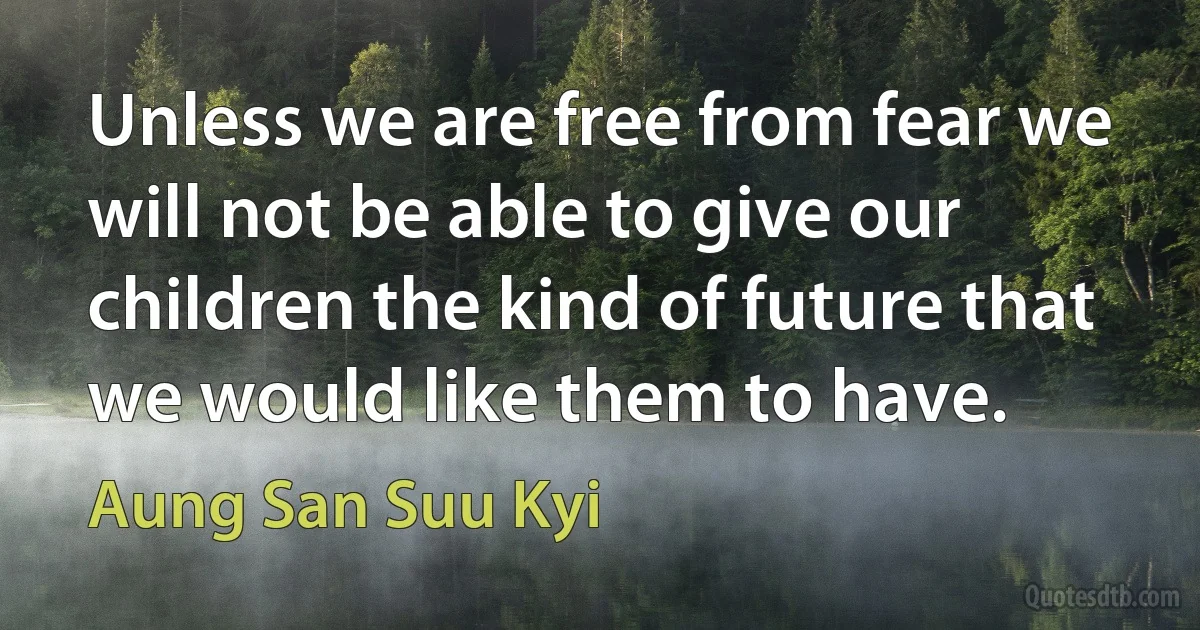 Unless we are free from fear we will not be able to give our children the kind of future that we would like them to have. (Aung San Suu Kyi)