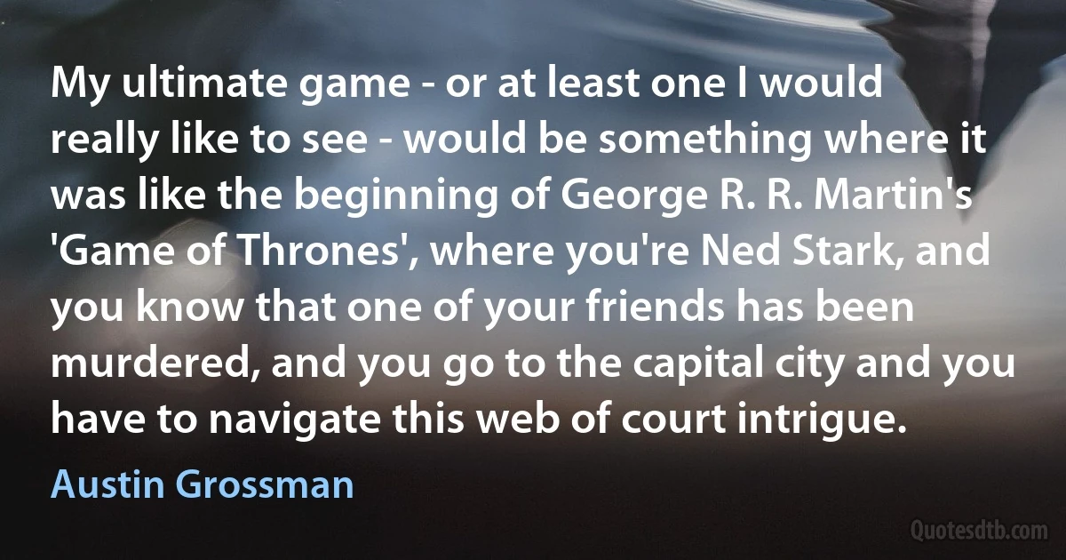 My ultimate game - or at least one I would really like to see - would be something where it was like the beginning of George R. R. Martin's 'Game of Thrones', where you're Ned Stark, and you know that one of your friends has been murdered, and you go to the capital city and you have to navigate this web of court intrigue. (Austin Grossman)