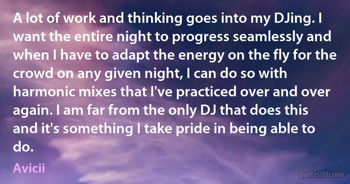 A lot of work and thinking goes into my DJing. I want the entire night to progress seamlessly and when I have to adapt the energy on the fly for the crowd on any given night, I can do so with harmonic mixes that I've practiced over and over again. I am far from the only DJ that does this and it's something I take pride in being able to do. (Avicii)