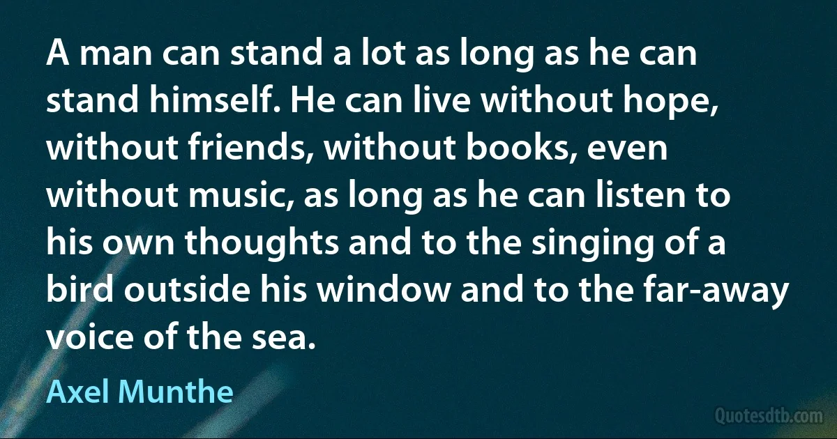 A man can stand a lot as long as he can stand himself. He can live without hope, without friends, without books, even without music, as long as he can listen to his own thoughts and to the singing of a bird outside his window and to the far-away voice of the sea. (Axel Munthe)