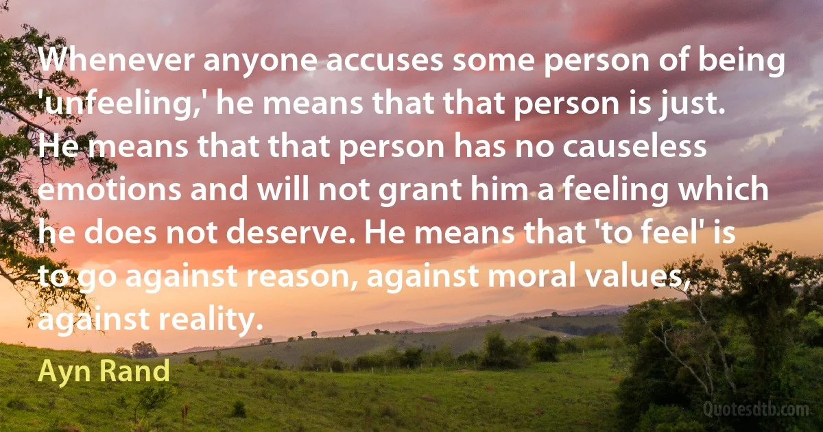 Whenever anyone accuses some person of being 'unfeeling,' he means that that person is just. He means that that person has no causeless emotions and will not grant him a feeling which he does not deserve. He means that 'to feel' is to go against reason, against moral values, against reality. (Ayn Rand)