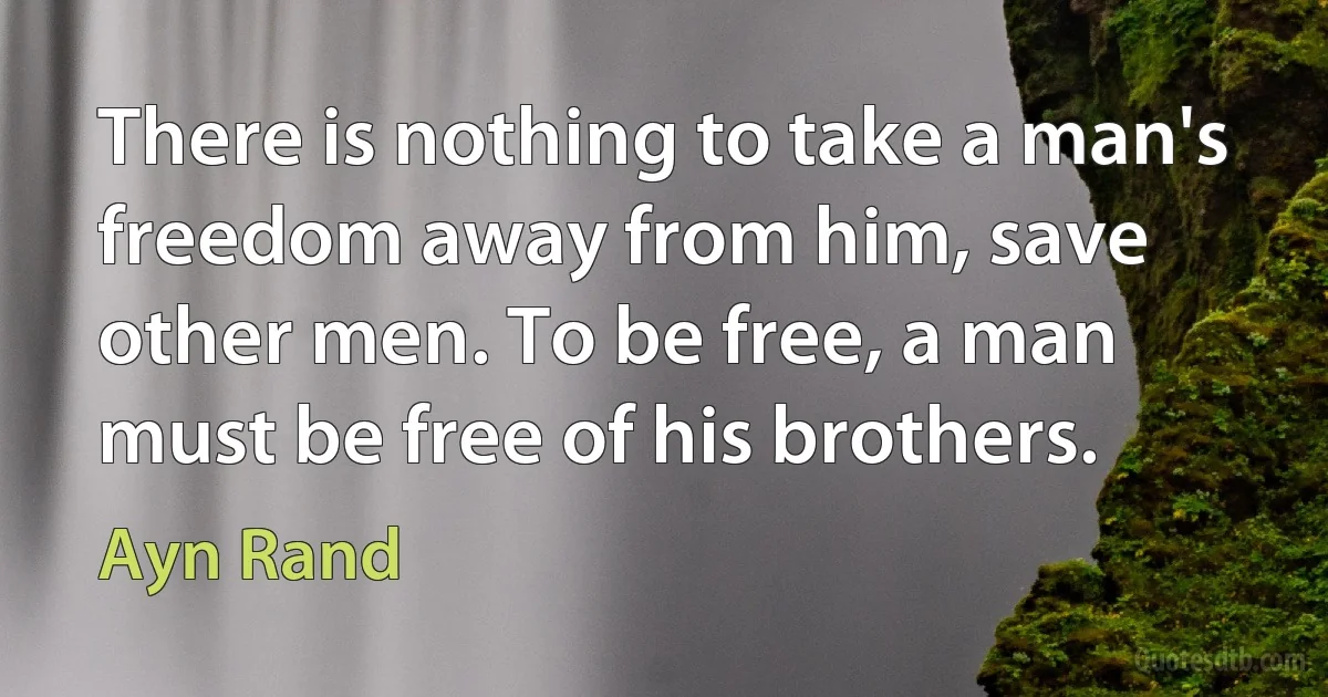 There is nothing to take a man's freedom away from him, save other men. To be free, a man must be free of his brothers. (Ayn Rand)