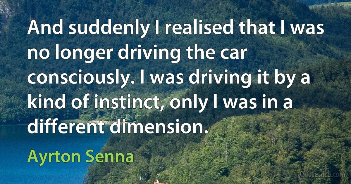 And suddenly I realised that I was no longer driving the car consciously. I was driving it by a kind of instinct, only I was in a different dimension. (Ayrton Senna)