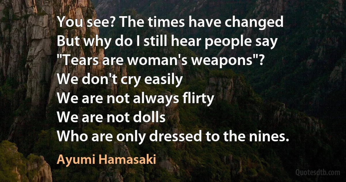 You see? The times have changed
But why do I still hear people say
"Tears are woman's weapons"?
We don't cry easily
We are not always flirty
We are not dolls
Who are only dressed to the nines. (Ayumi Hamasaki)