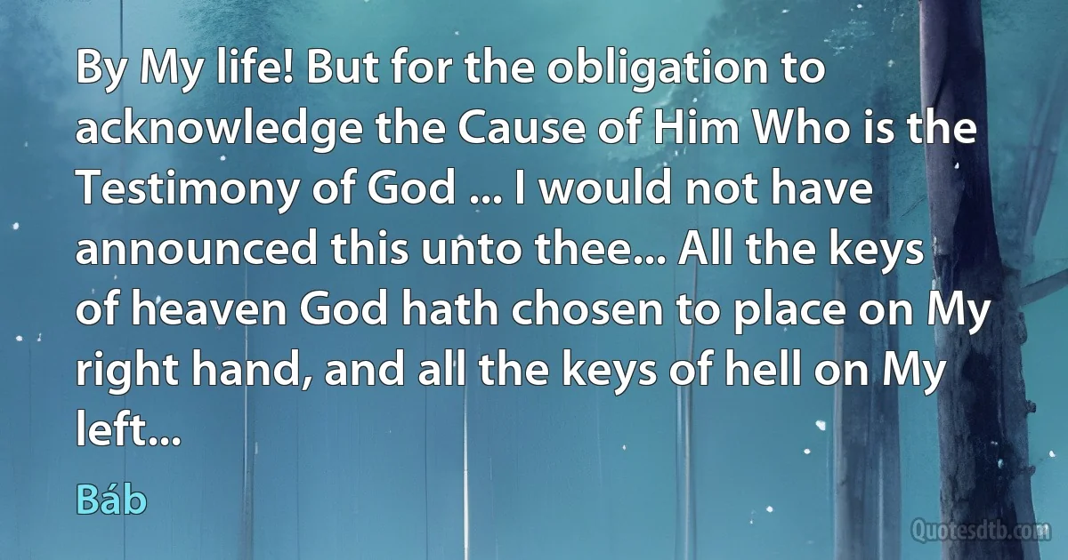 By My life! But for the obligation to acknowledge the Cause of Him Who is the Testimony of God ... I would not have announced this unto thee... All the keys of heaven God hath chosen to place on My right hand, and all the keys of hell on My left... (Báb)