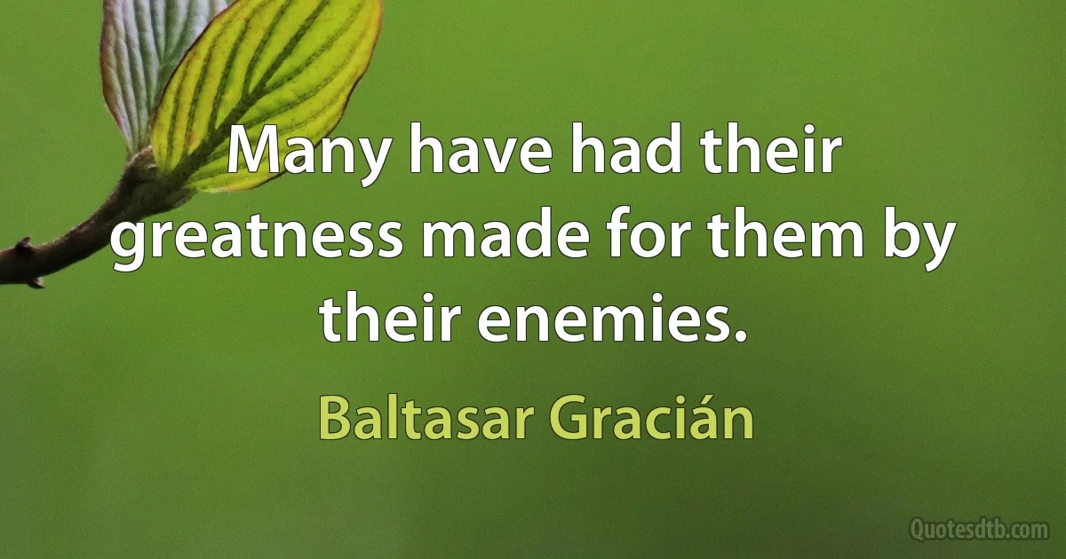 Many have had their greatness made for them by their enemies. (Baltasar Gracián)