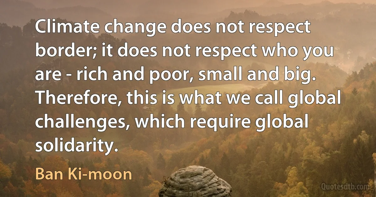 Climate change does not respect border; it does not respect who you are - rich and poor, small and big. Therefore, this is what we call global challenges, which require global solidarity. (Ban Ki-moon)