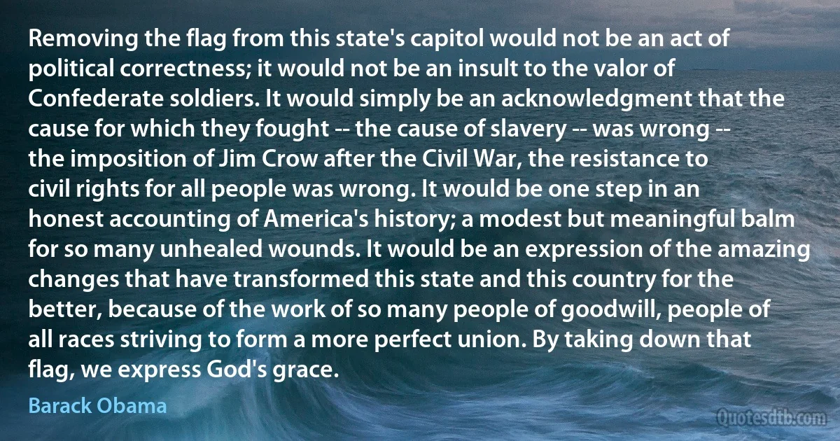 Removing the flag from this state's capitol would not be an act of political correctness; it would not be an insult to the valor of Confederate soldiers. It would simply be an acknowledgment that the cause for which they fought -- the cause of slavery -- was wrong -- the imposition of Jim Crow after the Civil War, the resistance to civil rights for all people was wrong. It would be one step in an honest accounting of America's history; a modest but meaningful balm for so many unhealed wounds. It would be an expression of the amazing changes that have transformed this state and this country for the better, because of the work of so many people of goodwill, people of all races striving to form a more perfect union. By taking down that flag, we express God's grace. (Barack Obama)