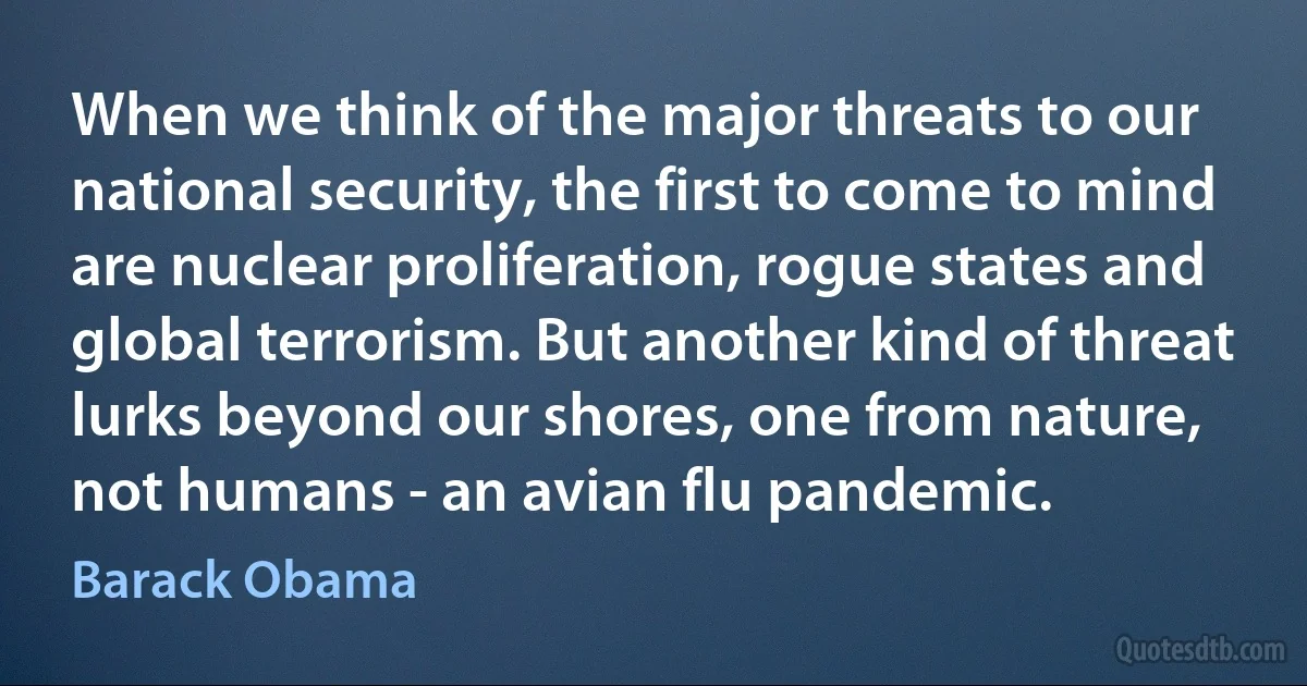 When we think of the major threats to our national security, the first to come to mind are nuclear proliferation, rogue states and global terrorism. But another kind of threat lurks beyond our shores, one from nature, not humans - an avian flu pandemic. (Barack Obama)