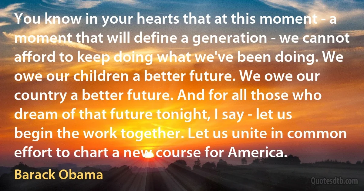 You know in your hearts that at this moment - a moment that will define a generation - we cannot afford to keep doing what we've been doing. We owe our children a better future. We owe our country a better future. And for all those who dream of that future tonight, I say - let us begin the work together. Let us unite in common effort to chart a new course for America. (Barack Obama)