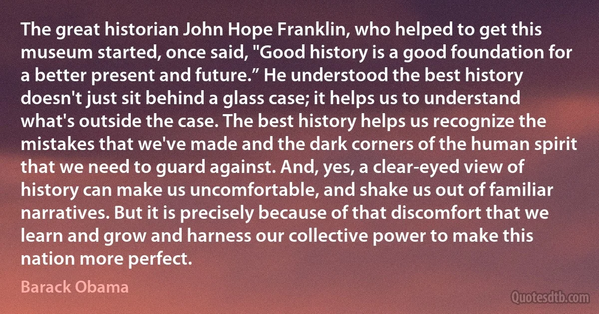 The great historian John Hope Franklin, who helped to get this museum started, once said, "Good history is a good foundation for a better present and future.” He understood the best history doesn't just sit behind a glass case; it helps us to understand what's outside the case. The best history helps us recognize the mistakes that we've made and the dark corners of the human spirit that we need to guard against. And, yes, a clear-eyed view of history can make us uncomfortable, and shake us out of familiar narratives. But it is precisely because of that discomfort that we learn and grow and harness our collective power to make this nation more perfect. (Barack Obama)